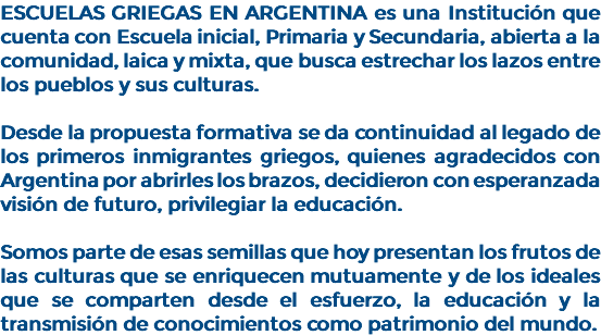 ESCUELAS GRIEGAS EN ARGENTINA es una Institución que cuenta con Escuela inicial, Primaria y Secundaria, abierta a la comunidad, laica y mixta, que busca estrechar los lazos entre los pueblos y sus culturas. Desde la propuesta formativa se da continuidad al legado de los primeros inmigrantes griegos, quienes agradecidos con Argentina por abrirles los brazos, decidieron con esperanzada visión de futuro, privilegiar la educación. Somos parte de esas semillas que hoy presentan los frutos de las culturas que se enriquecen mutuamente y de los ideales que se comparten desde el esfuerzo, la educación y la transmisión de conocimientos como patrimonio del mundo.