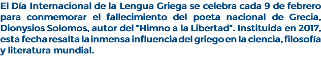 El Día Internacional de la Lengua Griega se celebra cada 9 de febrero para conmemorar el fallecimiento del poeta nacional de Grecia, Dionysios Solomos, autor del "Himno a la Libertad". Instituida en 2017, esta fecha resalta la inmensa influencia del griego en la ciencia, filosofía y literatura mundial. 