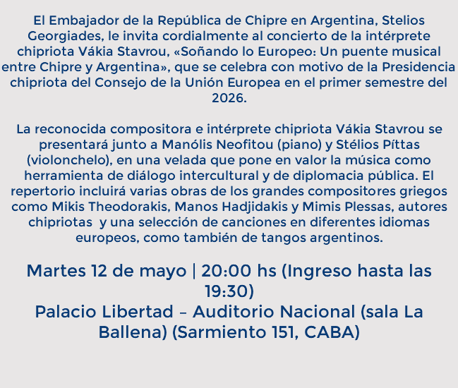 &nbsp;El Embajador de la República de Chipre en Argentina, Stelios Georgiades, le invita cordialmente al concierto de la intérprete chipriota Vákia Stavrou, «Soñando lo Europeo: Un puente musical entre Chipre y Argentina», que se celebra con motivo de la Presidencia chipriota del Consejo de la Unión Europea en el primer semestre del 2026. La reconocida compositora e intérprete chipriota Vákia Stavrou se presentará junto a Manólis Neofitou (piano) y Stélios Píttas (violonchelo), en una velada que pone en valor la música como herramienta de diálogo intercultural y de diplomacia pública. El repertorio incluirá varias obras de los grandes compositores griegos como Mikis Theodorakis, Manos Hadjidakis y Mimis Plessas, autores chipriotas y una selección de canciones en diferentes idiomas europeos, como también de tangos argentinos. Martes 12 de mayo | 20:00 hs (Ingreso hasta las 19:30) Palacio Libertad – Auditorio Nacional (sala La Ballena) (Sarmiento 151, CABA) 